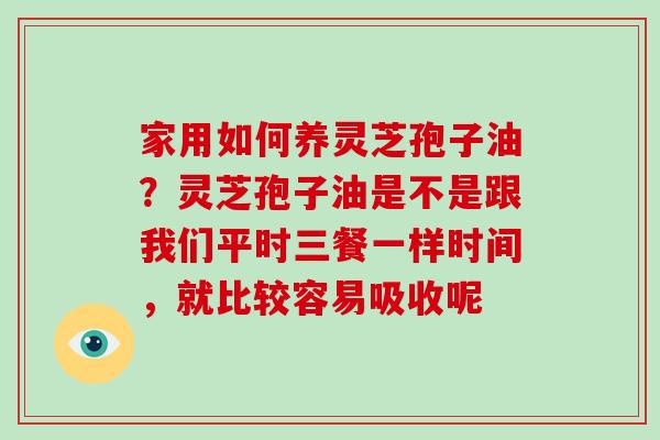 家用如何养灵芝孢子油?灵芝孢子油是不是跟我们平时三餐一样时间,就比较容易吸收呢 家用如何养灵芝孢子油?灵芝孢子油是不是跟我们平时三餐一样时间,就比较容易吸收呢