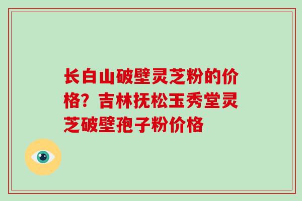 长白山破壁灵芝粉的价格？吉林抚松玉秀堂灵芝破壁孢子粉价格