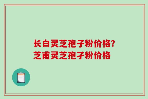 长白灵芝孢子粉价格？芝甫灵芝孢孑粉价格