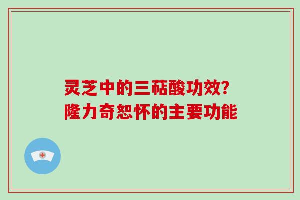 灵芝中的三萜酸功效?隆力奇恕怀的主要功能 灵芝中的三萜酸功效?隆力奇恕怀的主要功能