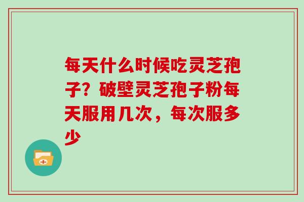 每天什么时候吃灵芝孢子?破壁灵芝孢子粉每天服用几次,每次服多少 每天什么时候吃灵芝孢子?破壁灵芝孢子粉每天服用几次,每次服多少