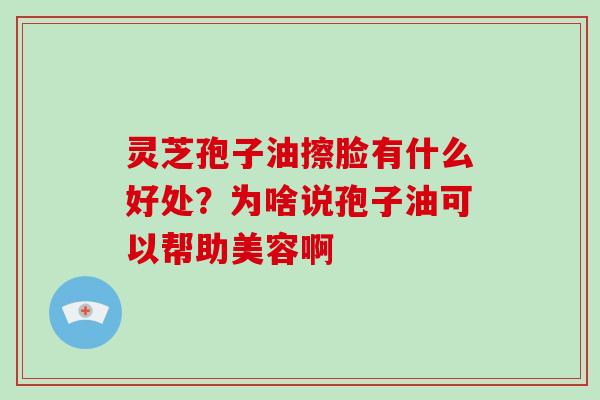 灵芝孢子油擦脸有什么好处？为啥说孢子油可以帮助美容啊