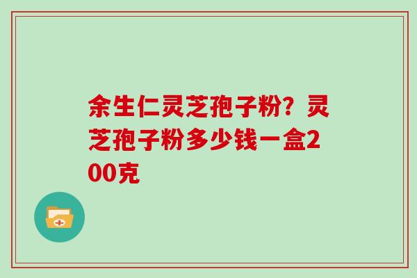 余生仁灵芝孢子粉?灵芝孢子粉多少钱一盒200克 余生仁灵芝孢子粉?灵芝孢子粉多少钱一盒200克