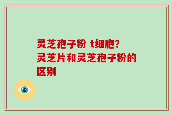 灵芝孢子粉 t细胞？灵芝片和灵芝孢子粉的区别
