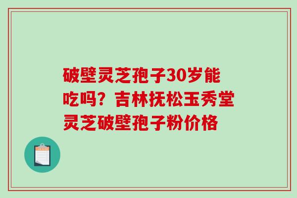 破壁灵芝孢子30岁能吃吗？吉林抚松玉秀堂灵芝破壁孢子粉价格