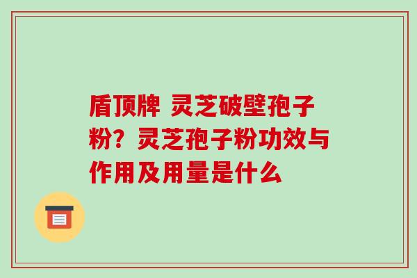 盾顶牌 灵芝破壁孢子粉？灵芝孢子粉功效与作用及用量是什么