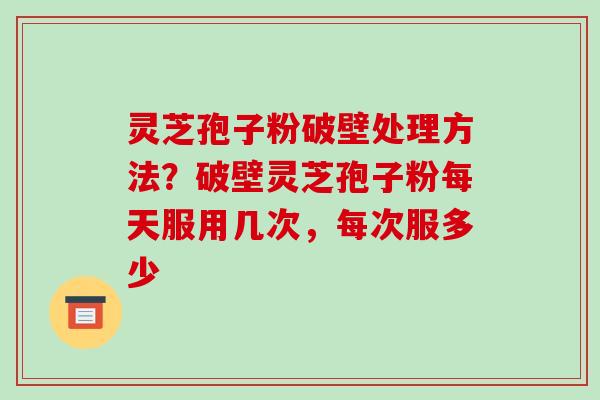 灵芝孢子粉破壁处理方法？破壁灵芝孢子粉每天服用几次，每次服多少