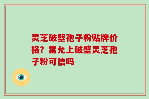 灵芝破壁孢子粉贴牌价格？雷允上破壁灵芝孢子粉可信吗