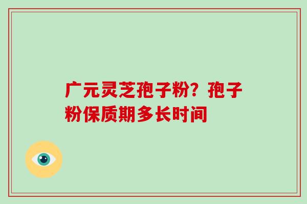 广元灵芝孢子粉?孢子粉保质期多长时间 广元灵芝孢子粉?孢子粉保质期多长时间