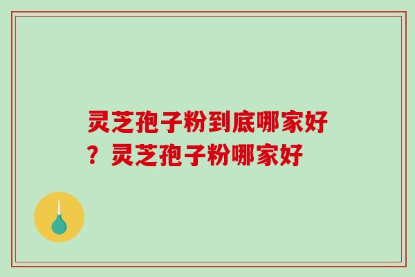 灵芝孢子粉到底哪家好？灵芝孢子粉哪家好