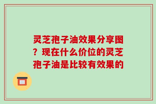 灵芝孢子油效果分享图？现在什么价位的灵芝孢子油是比较有效果的