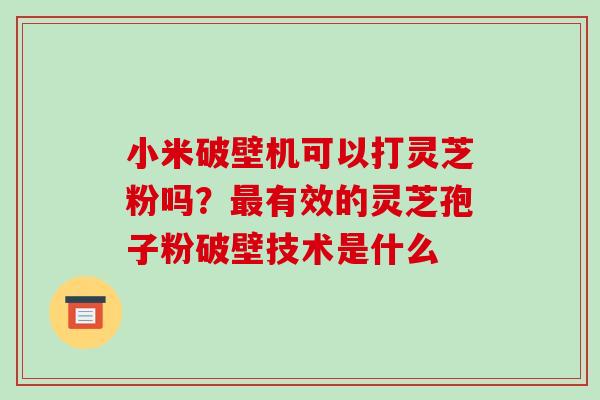 小米破壁机可以打灵芝粉吗？有效的灵芝孢子粉破壁技术是什么