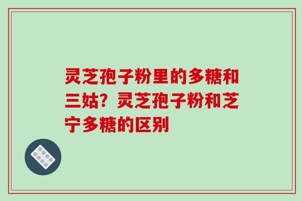 灵芝孢子粉里的多糖和三姑？灵芝孢子粉和芝宁多糖的区别