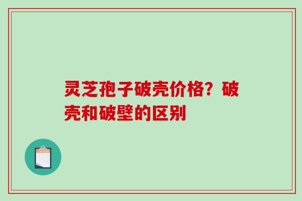 灵芝孢子破壳价格?破壳和破壁的区别 灵芝孢子破壳价格?破壳和破壁的区别