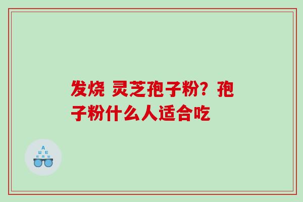 发烧 灵芝孢子粉?孢子粉什么人适合吃 发烧 灵芝孢子粉?孢子粉什么人适合吃