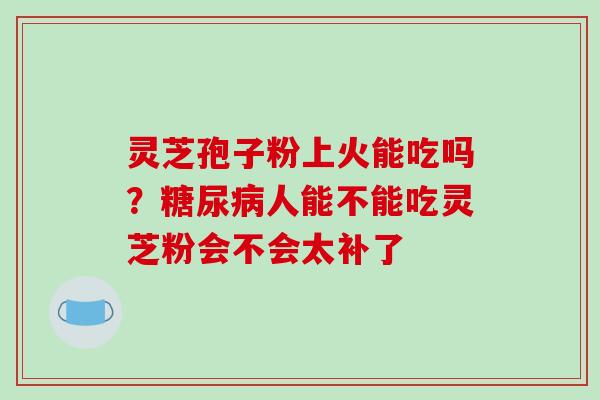 灵芝孢子粉上火能吃吗?人能不能吃灵芝粉会不会太补了 灵芝孢子粉上火能吃吗?人能不能吃灵芝粉会不会太补了
