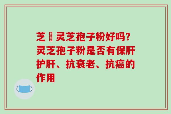 芝冦灵芝孢子粉好吗?灵芝孢子粉是否有、抗、抗的作用 芝冦灵芝孢子粉好吗?灵芝孢子粉是否有、抗、抗的作用