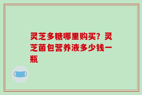 灵芝多糖哪里购买？灵芝菌包营养液多少钱一瓶