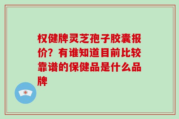 权健牌灵芝孢子胶囊报价？有谁知道目前比较靠谱的保健品是什么品牌