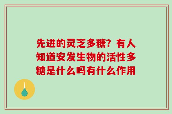 先进的灵芝多糖?有人知道安发生物的活性多糖是什么吗有什么作用 先进的灵芝多糖?有人知道安发生物的活性多糖是什么吗有什么作用