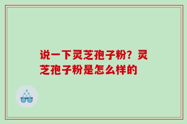说一下灵芝孢子粉?灵芝孢子粉是怎么样的 说一下灵芝孢子粉?灵芝孢子粉是怎么样的