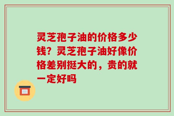 灵芝孢子油的价格多少钱？灵芝孢子油好像价格差别挺大的，贵的就一定好吗