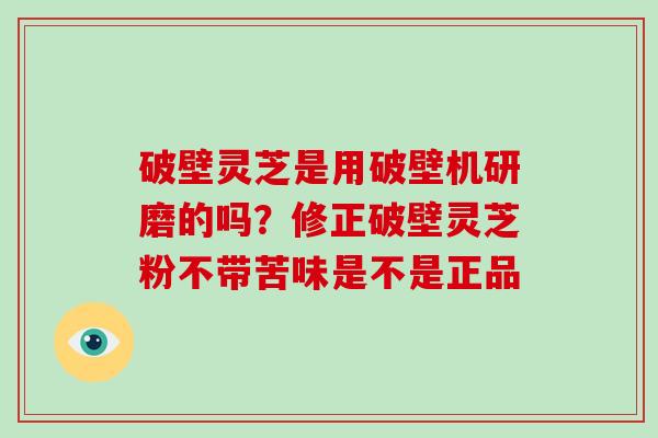 破壁灵芝是用破壁机研磨的吗?修正破壁灵芝粉不带苦味是不是正品 破壁灵芝是用破壁机研磨的吗?修正破壁灵芝粉不带苦味是不是正品
