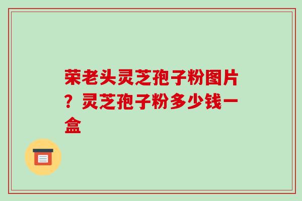 荣老头灵芝孢子粉图片?灵芝孢子粉多少钱一盒 荣老头灵芝孢子粉图片?灵芝孢子粉多少钱一盒