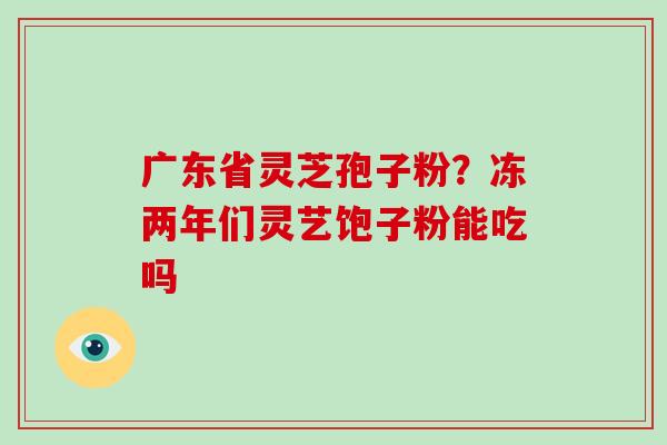 广东省灵芝孢子粉?冻两年们灵艺饱子粉能吃吗 广东省灵芝孢子粉?冻两年们灵艺饱子粉能吃吗