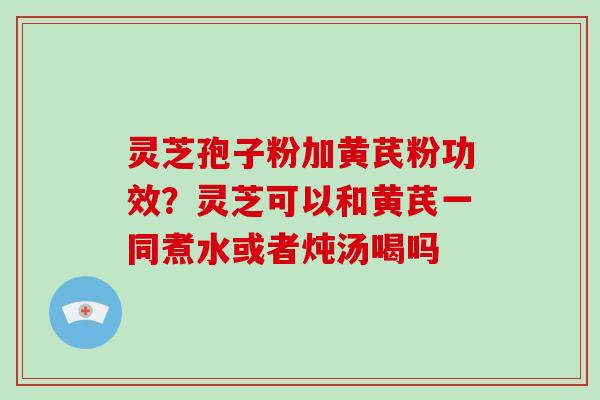 灵芝孢子粉加黄芪粉功效?灵芝可以和黄芪一同煮水或者炖汤喝吗 灵芝孢子粉加黄芪粉功效?灵芝可以和黄芪一同煮水或者炖汤喝吗