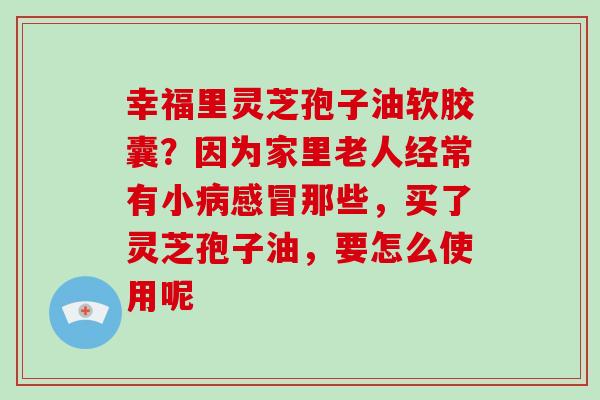 幸福里灵芝孢子油软胶囊?因为家里老人经常有小那些,买了灵芝孢子油,要怎么使用呢 幸福里灵芝孢子油软胶囊?因为家里老人经常有小那些,买了灵芝孢子油,要怎么使用呢
