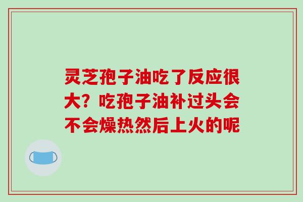 灵芝孢子油吃了反应很大？吃孢子油补过头会不会燥热然后上火的呢