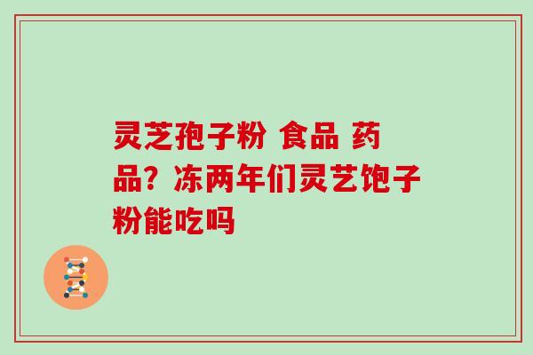 灵芝孢子粉 食品 药品?冻两年们灵艺饱子粉能吃吗 灵芝孢子粉 食品 药品?冻两年们灵艺饱子粉能吃吗