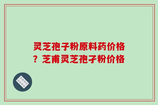 灵芝孢子粉原料药价格?芝甫灵芝孢孑粉价格 灵芝孢子粉原料药价格?芝甫灵芝孢孑粉价格