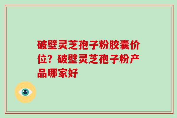 破壁灵芝孢子粉胶囊价位?破壁灵芝孢子粉产品哪家好 破壁灵芝孢子粉胶囊价位?破壁灵芝孢子粉产品哪家好