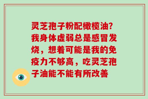 灵芝孢子粉配橄榄油?我身体虚弱总是发烧,想着可能是我的免疫力不够高,吃灵芝孢子油能不能有所改善 灵芝孢子粉配橄榄油?我身体虚弱总是发烧,想着可能是我的免疫力不够高,吃灵芝孢子油能不能有所改善