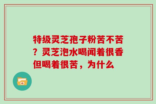 特级灵芝孢子粉苦不苦?灵芝泡水喝闻着很香但喝着很苦,为什么 特级灵芝孢子粉苦不苦?灵芝泡水喝闻着很香但喝着很苦,为什么