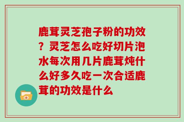 鹿茸灵芝孢子粉的功效?灵芝怎么吃好切片泡水每次用几片鹿茸炖什么好多久吃一次合适鹿茸的功效是什么 鹿茸灵芝孢子粉的功效?灵芝怎么吃好切片泡水每次用几片鹿茸炖什么好多久吃一次合适鹿茸的功效是什么