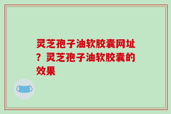 灵芝孢子油软胶囊网址?灵芝孢子油软胶囊的效果 灵芝孢子油软胶囊网址?灵芝孢子油软胶囊的效果