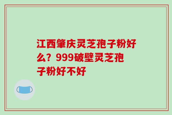 江西肇庆灵芝孢子粉好么？999破壁灵芝孢子粉好不好