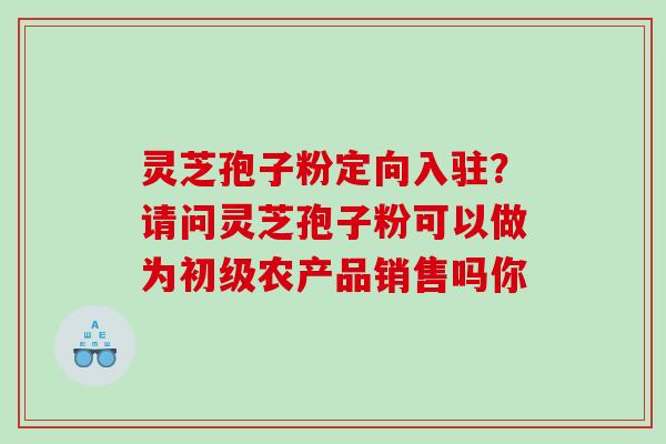 灵芝孢子粉定向入驻?请问灵芝孢子粉可以做为初级农产品销售吗你 灵芝孢子粉定向入驻?请问灵芝孢子粉可以做为初级农产品销售吗你