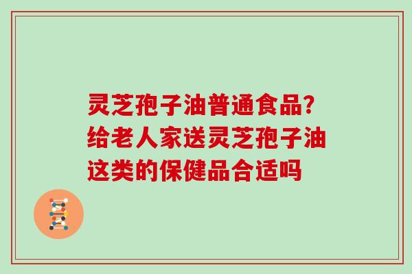 灵芝孢子油普通食品？给老人家送灵芝孢子油这类的保健品合适吗