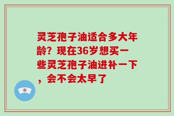 灵芝孢子油适合多大年龄?现在36岁想买一些灵芝孢子油进补一下,会不会太早了 灵芝孢子油适合多大年龄?现在36岁想买一些灵芝孢子油进补一下,会不会太早了
