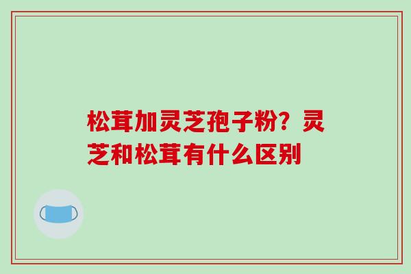 松茸加灵芝孢子粉?灵芝和松茸有什么区别 松茸加灵芝孢子粉?灵芝和松茸有什么区别
