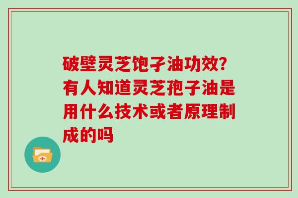 破壁灵芝饱孑油功效？有人知道灵芝孢子油是用什么技术或者原理制成的吗