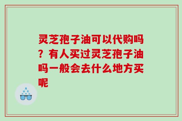 灵芝孢子油可以代购吗？有人买过灵芝孢子油吗一般会去什么地方买呢