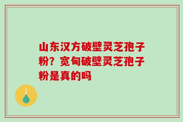 山东汉方破壁灵芝孢子粉?宽甸破壁灵芝孢子粉是真的吗 山东汉方破壁灵芝孢子粉?宽甸破壁灵芝孢子粉是真的吗