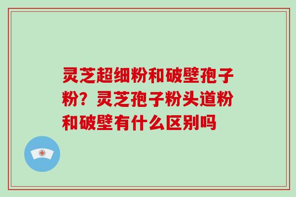 灵芝超细粉和破壁孢子粉?灵芝孢子粉头道粉和破壁有什么区别吗 灵芝超细粉和破壁孢子粉?灵芝孢子粉头道粉和破壁有什么区别吗