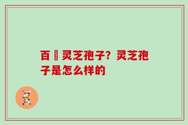 百樣灵芝孢子?灵芝孢子是怎么样的 百樣灵芝孢子?灵芝孢子是怎么样的