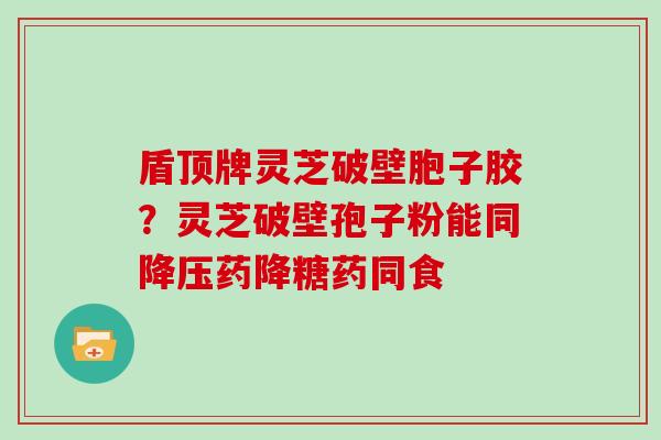 盾顶牌灵芝破壁胞子胶?灵芝破壁孢子粉能同药降糖药同食 盾顶牌灵芝破壁胞子胶?灵芝破壁孢子粉能同药降糖药同食